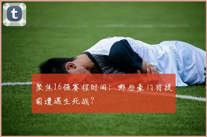 聚焦16强赛程时间：哪些豪门将提前遭遇生死战？