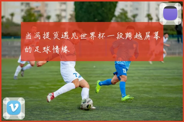 当冯提莫遇见世界杯一段跨越屏幕的足球情缘