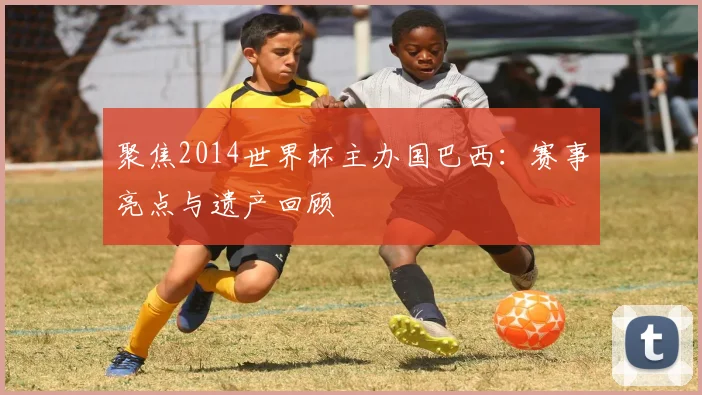 聚焦2014世界杯主办国巴西：赛事亮点与遗产回顾