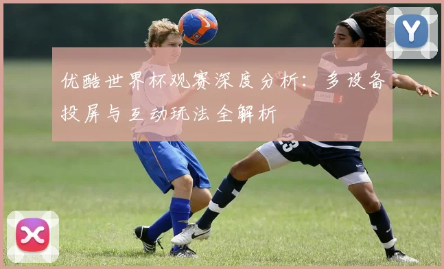 优酷世界杯观赛深度分析:多设备投屏与互动玩法全解析