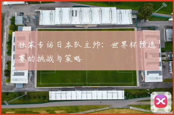 独家专访日本队主帅:世界杯预选赛的挑战与策略