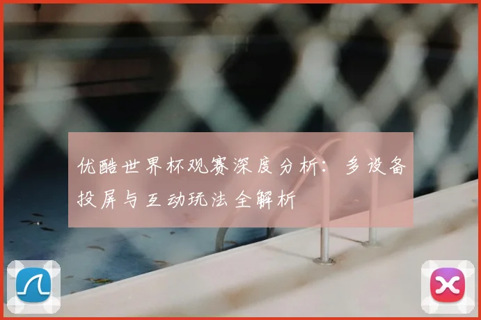 优酷世界杯观赛深度分析:多设备投屏与互动玩法全解析