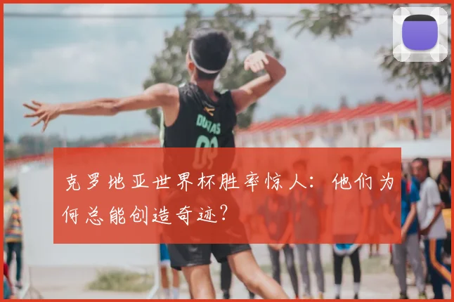 克罗地亚世界杯胜率惊人：他们为何总能创造奇迹？