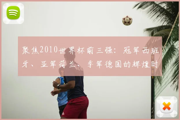 聚焦2010世界杯前三强：冠军西班牙、亚军荷兰、季军德国的辉煌时刻