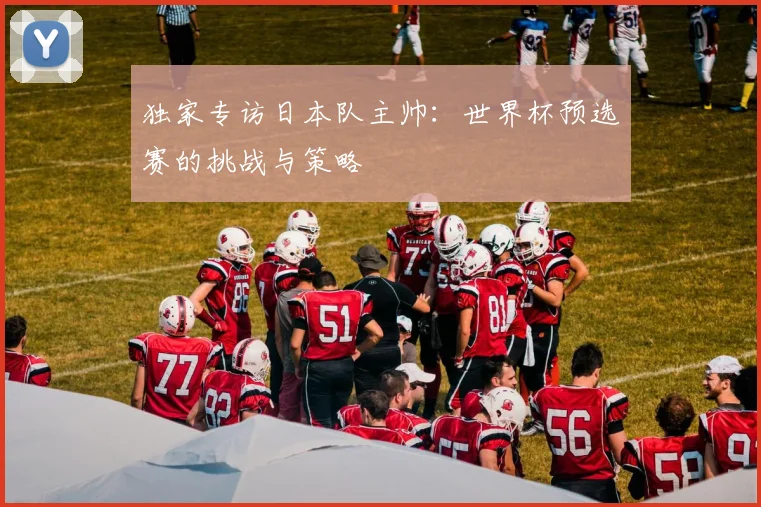 独家专访日本队主帅:世界杯预选赛的挑战与策略