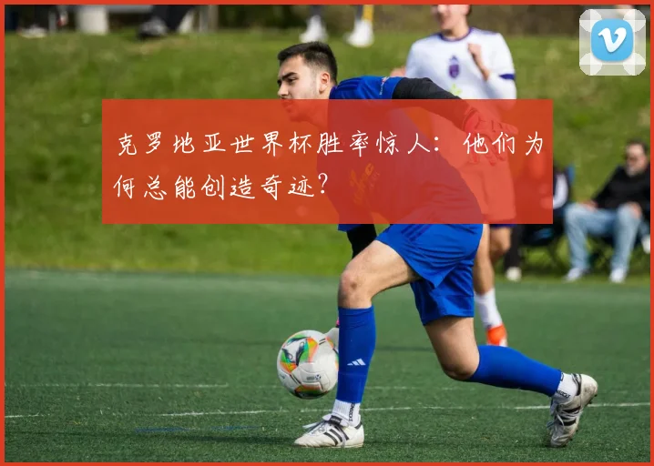 克罗地亚世界杯胜率惊人：他们为何总能创造奇迹？
