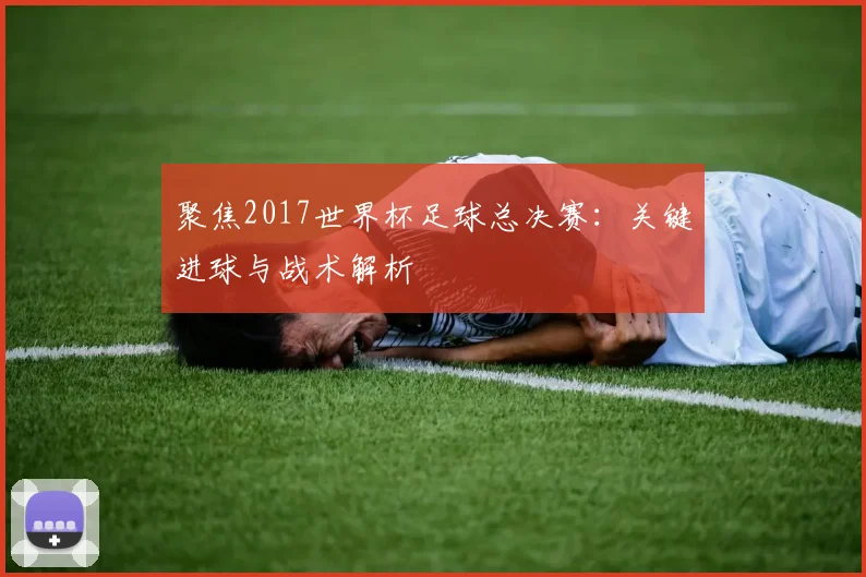 聚焦2017世界杯足球总决赛：关键进球与战术解析
