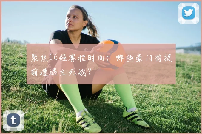 聚焦16强赛程时间：哪些豪门将提前遭遇生死战？