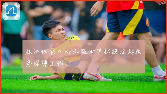株洲体彩中心加强世界杯投注站服务保障工作