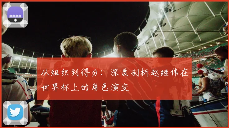 从组织到得分:深度剖析赵继伟在世界杯上的角色演变