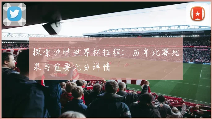 探索沙特世界杯征程：历年比赛结果与重要比分详情