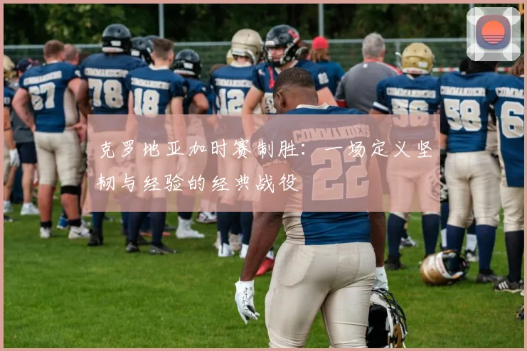 克罗地亚加时赛制胜：一场定义坚韧与经验的经典战役
